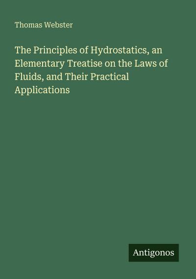 The Principles of Hydrostatics, an Elementary Treatise on the Laws of Fluids, and Their Practical Applications