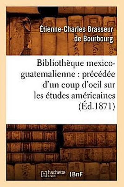 Bibliothèque Mexico-Guatemalienne: Précédée d’Un Coup d’Oeil Sur Les Études Américaines (Éd.1871)