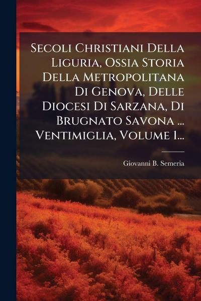 Secoli Christiani Della Liguria, Ossia Storia Della Metropolitana Di Genova, Delle Diocesi Di Sarzana, Di Brugnato Savona ... Ventimiglia, Volume 1...