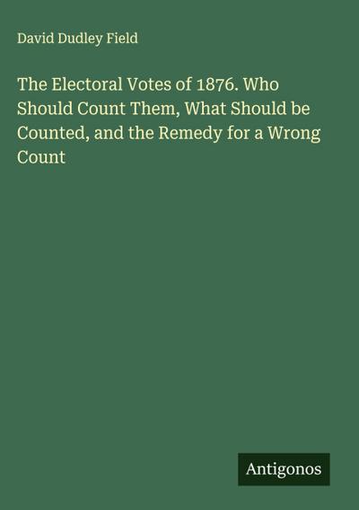 The Electoral Votes of 1876. Who Should Count Them, What Should be Counted, and the Remedy for a Wrong Count
