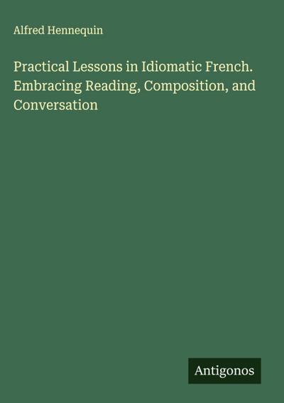 Practical Lessons in Idiomatic French. Embracing Reading, Composition, and Conversation
