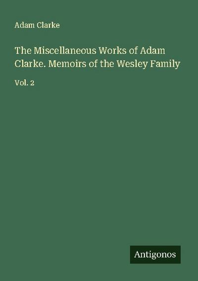 The Miscellaneous Works of Adam Clarke. Memoirs of the Wesley Family