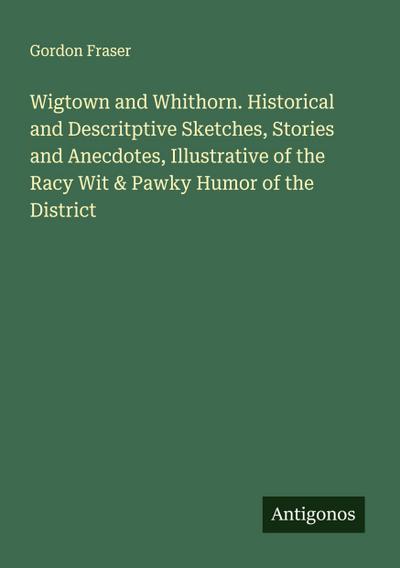 Wigtown and Whithorn. Historical and Descritptive Sketches, Stories and Anecdotes, Illustrative of the Racy Wit & Pawky Humor of the District