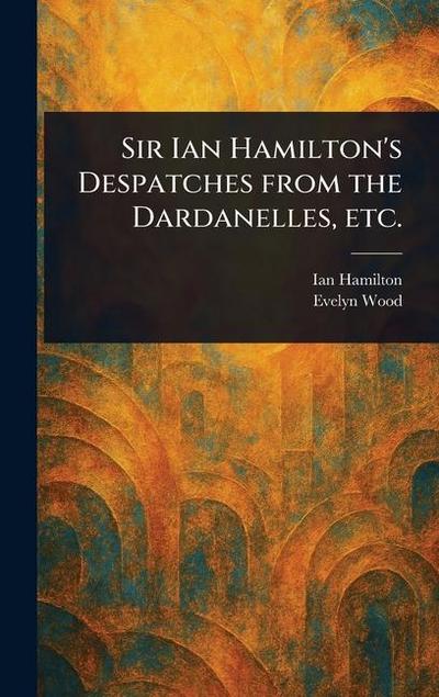Sir Ian Hamilton’s Despatches From the Dardanelles, Etc.