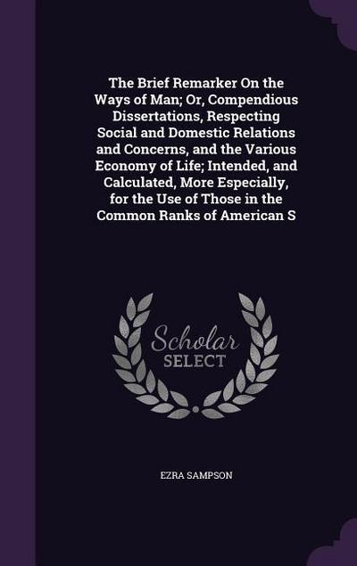 The Brief Remarker On the Ways of Man; Or, Compendious Dissertations, Respecting Social and Domestic Relations and Concerns, and the Various Economy of Life; Intended, and Calculated, More Especially, for the Use of Those in the Common Ranks of American S