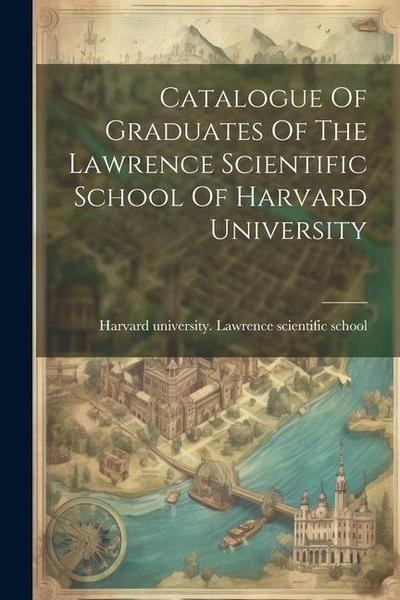 Catalogue Of Graduates Of The Lawrence Scientific School Of Harvard University