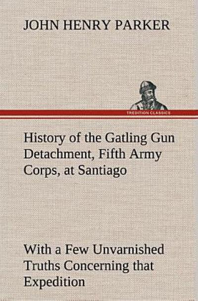 History of the Gatling Gun Detachment, Fifth Army Corps, at Santiago With a Few Unvarnished Truths Concerning that Expedition