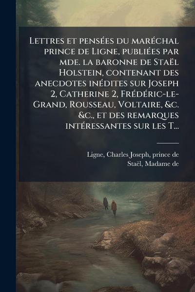 Lettres et pensÃ(c)es du marÃ(c)chal prince de Ligne, publiÃ(c)es par mde. la baronne de Staël Holstein, contenant des anecdotes inÃ(c)dites sur Joseph 2, Catherine 2, FrÃ(c)dÃ(c)ric-le-Grand, Rousseau, Voltaire, &c. &c., et des remarques intÃ(c)ressantes