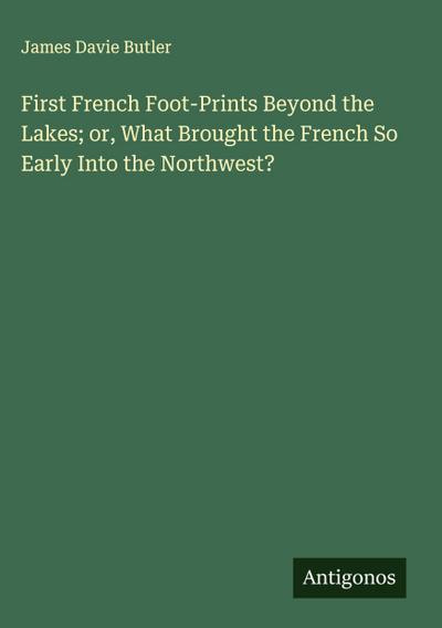 First French Foot-Prints Beyond the Lakes; or, What Brought the French So Early Into the Northwest?