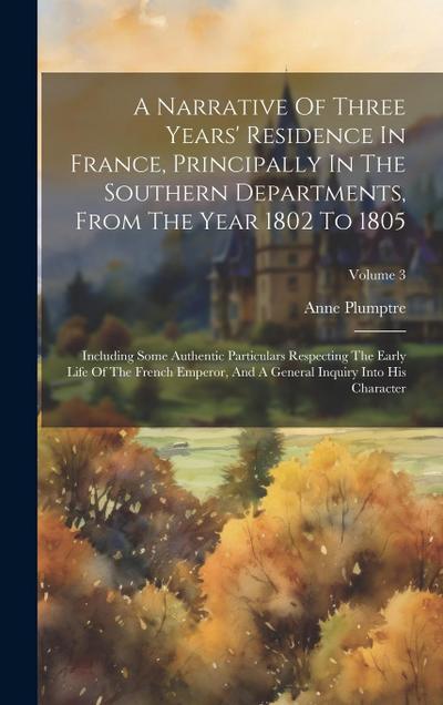 A Narrative Of Three Years’ Residence In France, Principally In The Southern Departments, From The Year 1802 To 1805: Including Some Authentic Particu