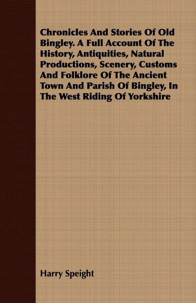Chronicles And Stories Of Old Bingley. A Full Account Of The History, Antiquities, Natural Productions, Scenery, Customs And Folklore Of The Ancient Town And Parish Of Bingley, In The West Riding Of Yorkshire
