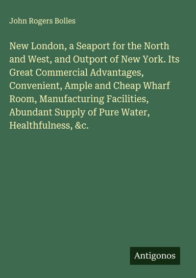 New London, a Seaport for the North and West, and Outport of New York. Its Great Commercial Advantages, Convenient, Ample and Cheap Wharf Room, Manufacturing Facilities, Abundant Supply of Pure Water, Healthfulness, &c.