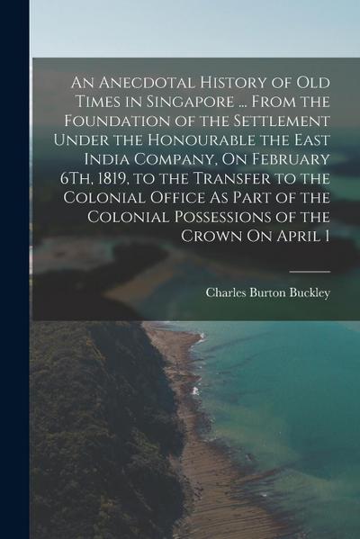 An Anecdotal History of Old Times in Singapore ... From the Foundation of the Settlement Under the Honourable the East India Company, On February 6Th