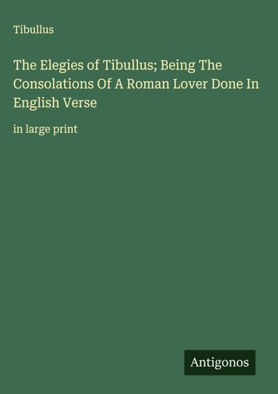 The Elegies of Tibullus; Being The Consolations Of A Roman Lover Done In English Verse