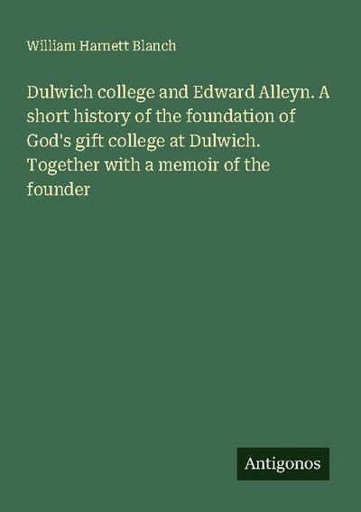 Dulwich college and Edward Alleyn. A short history of the foundation of God’s gift college at Dulwich. Together with a memoir of the founder