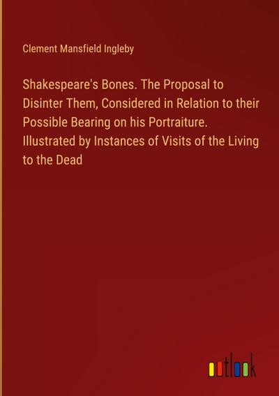 Shakespeare’s Bones. The Proposal to Disinter Them, Considered in Relation to their Possible Bearing on his Portraiture. Illustrated by Instances of Visits of the Living to the Dead