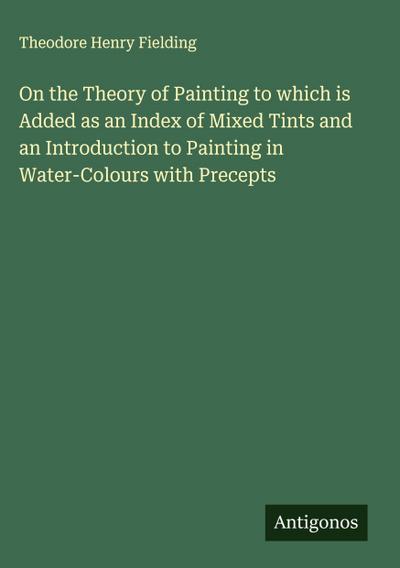 On the Theory of Painting to which is Added as an Index of Mixed Tints and an Introduction to Painting in Water-Colours with Precepts