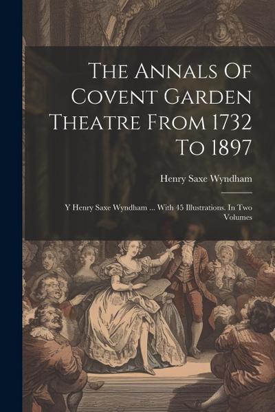The Annals Of Covent Garden Theatre From 1732 To 1897: Y Henry Saxe Wyndham ... With 45 Illustrations. In Two Volumes