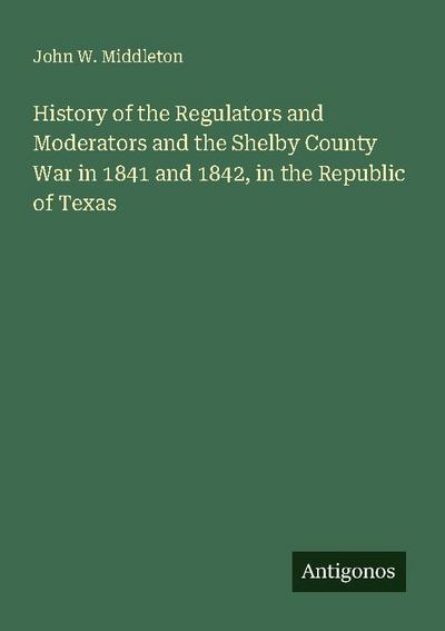 History of the Regulators and Moderators and the Shelby County War in 1841 and 1842, in the Republic of Texas