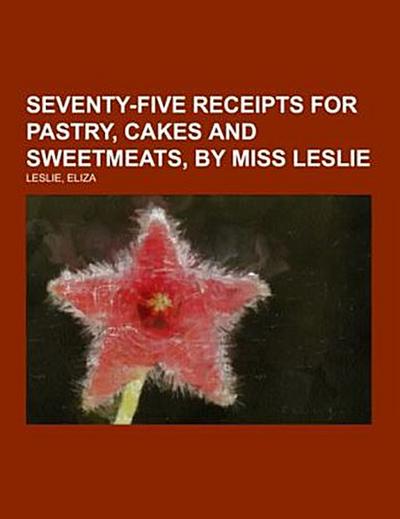 Seventy-Five Receipts for Pastry, Cakes and Sweetmeats, by Miss Leslie