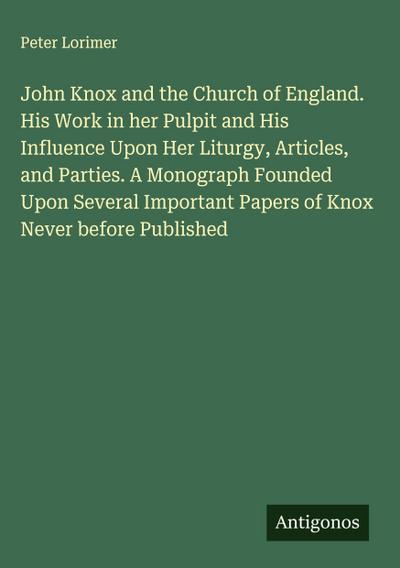 John Knox and the Church of England. His Work in her Pulpit and His Influence Upon Her Liturgy, Articles, and Parties. A Monograph Founded Upon Several Important Papers of Knox Never before Published