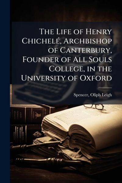 The Life of Henry ChichelÃ(c), Archbishop of Canterbury, Founder of All Souls College, in the University of Oxford
