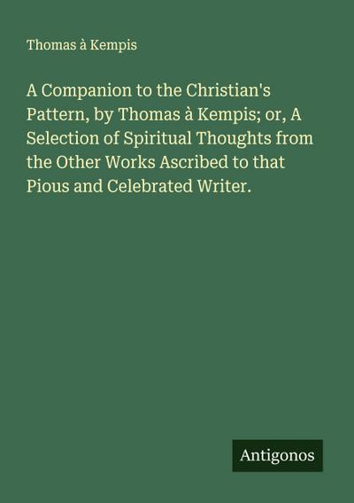 A Companion to the Christian’s Pattern, by Thomas à Kempis; or, A Selection of Spiritual Thoughts from the Other Works Ascribed to that Pious and Celebrated Writer.
