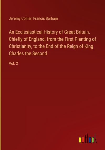 An Ecclesiastical History of Great Britain, Chiefly of England, from the First Planting of Christianity, to the End of the Reign of King Charles the Second