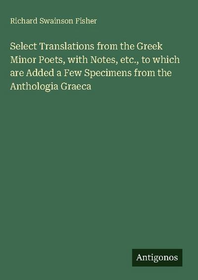 Select Translations from the Greek Minor Poets, with Notes, etc., to which are Added a Few Specimens from the Anthologia Graeca