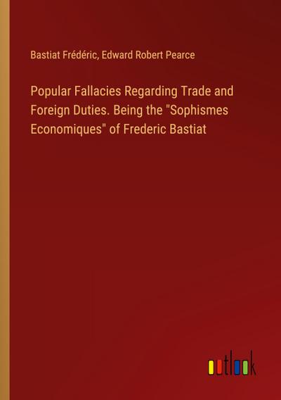 Popular Fallacies Regarding Trade and Foreign Duties. Being the "Sophismes Economiques" of Frederic Bastiat