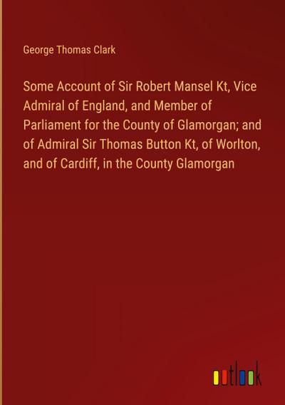 Some Account of Sir Robert Mansel Kt, Vice Admiral of England, and Member of Parliament for the County of Glamorgan; and of Admiral Sir Thomas Button Kt, of Worlton, and of Cardiff, in the County Glamorgan