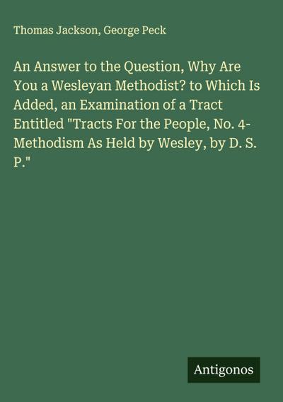 An Answer to the Question, Why Are You a Wesleyan Methodist? to Which Is Added, an Examination of a Tract Entitled "Tracts For the People, No. 4- Methodism As Held by Wesley, by D. S. P."