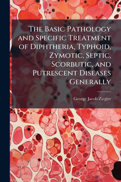 The Basic Pathology and Specific Treatment of Diphtheria, Typhoid, Zymotic, Septic, Scorbutic, and Putrescent Diseases Generally