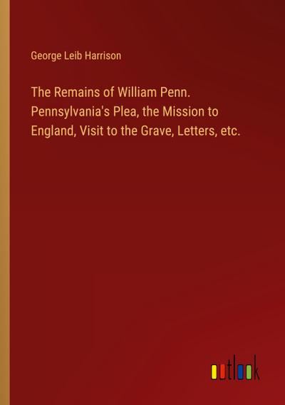 The Remains of William Penn. Pennsylvania’s Plea, the Mission to England, Visit to the Grave, Letters, etc.