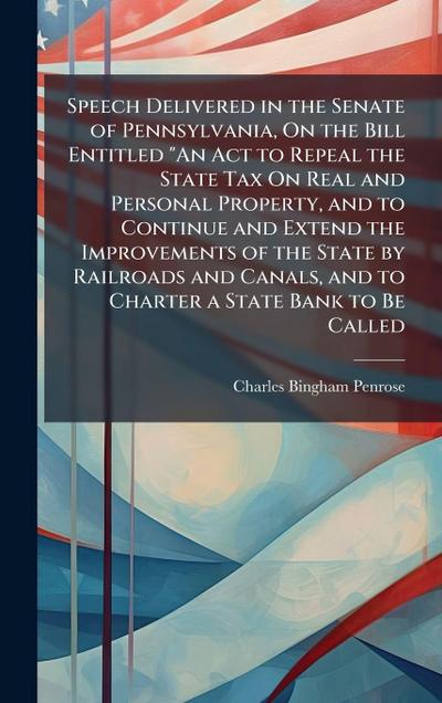 Speech Delivered in the Senate of Pennsylvania, On the Bill Entitled "An Act to Repeal the State Tax On Real and Personal Property, and to Continue and Extend the Improvements of the State by Railroads and Canals, and to Charter a State Bank to Be Called