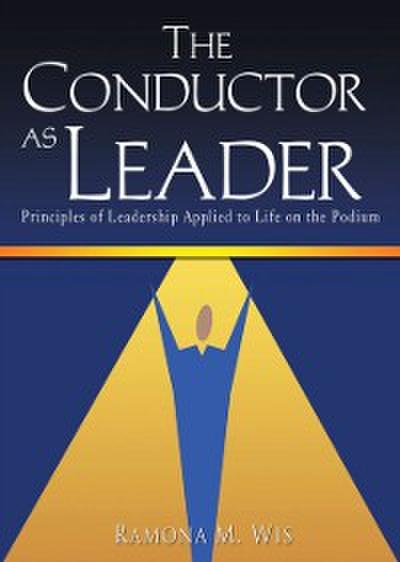 The Conductor as Leader : Principles of Leadership Applied to Life on the Podium