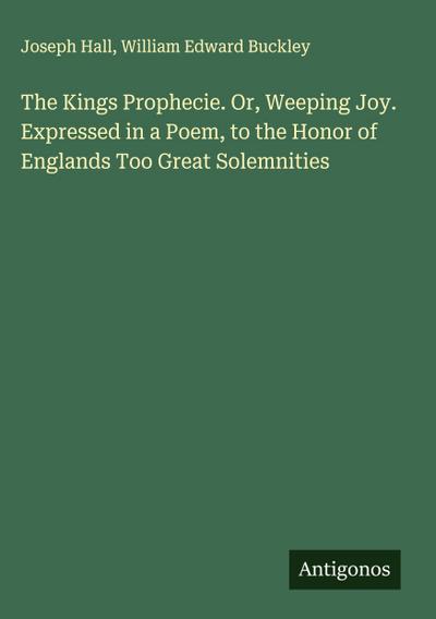 The Kings Prophecie. Or, Weeping Joy. Expressed in a Poem, to the Honor of Englands Too Great Solemnities