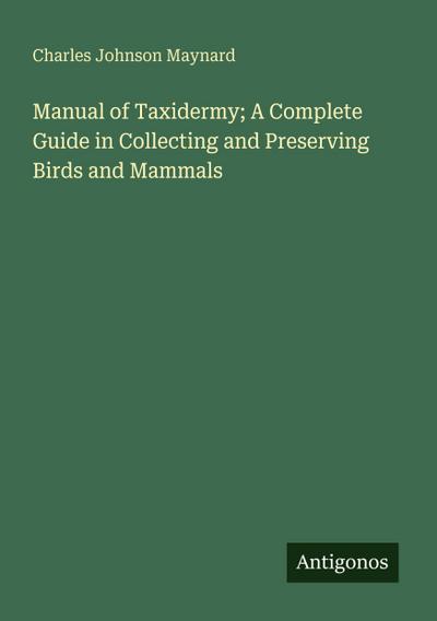 Manual of Taxidermy; A Complete Guide in Collecting and Preserving Birds and Mammals