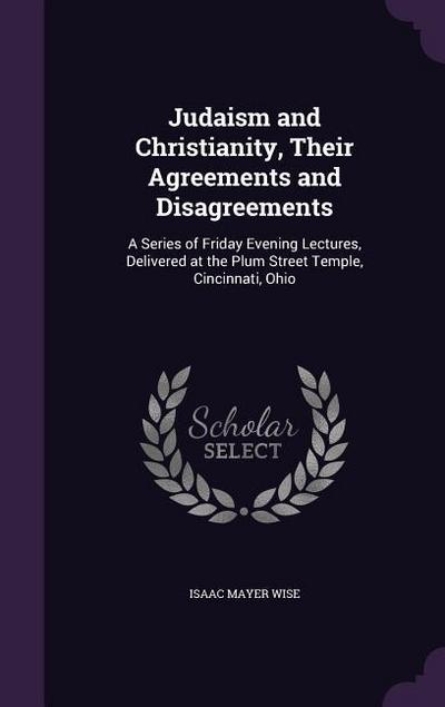 Judaism and Christianity, Their Agreements and Disagreements: A Series of Friday Evening Lectures, Delivered at the Plum Street Temple, Cincinnati, Oh