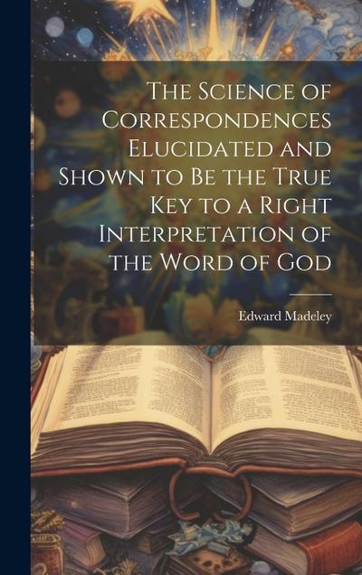 The Science of Correspondences Elucidated and Shown to Be the True Key to a Right Interpretation of the Word of God