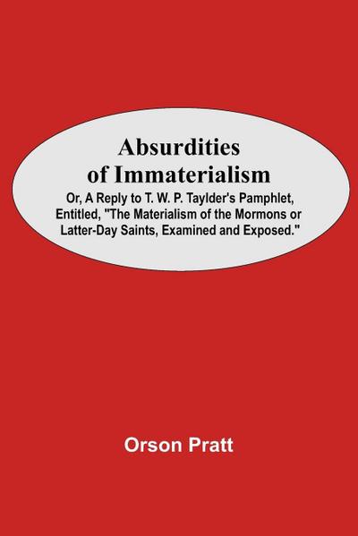 Absurdities Of Immaterialism; Or, A Reply To T. W. P. Taylder’S Pamphlet, Entitled, "The Materialism Of The Mormons Or Latter-Day Saints, Examined And Exposed."