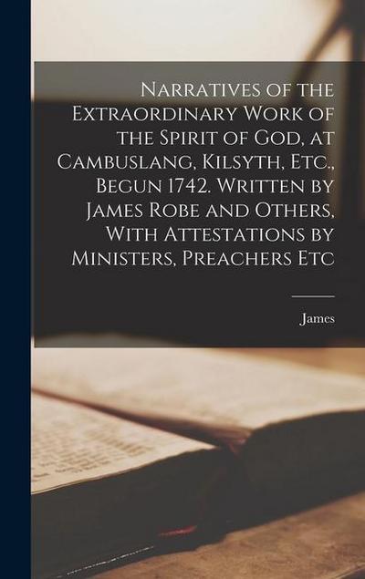 Narratives of the Extraordinary Work of the Spirit of God, at Cambuslang, Kilsyth, Etc., Begun 1742. Written by James Robe and Others, With Attestatio