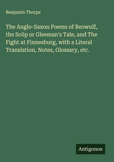 The Anglo-Saxon Poems of Beowulf, the Scôp or Gleeman’s Tale, and The Fight at Finnesburg, with a Literal Translation, Notes, Glossary, etc.