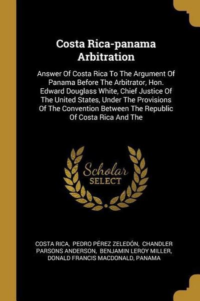 Costa Rica-panama Arbitration: Answer Of Costa Rica To The Argument Of Panama Before The Arbitrator, Hon. Edward Douglass White, Chief Justice Of The