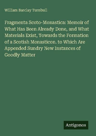 Fragmenta Scoto-Monastica: Memoir of What Has Been Already Done, and What Materials Exist, Towards the Formation of a Scotish Monasticon. to Which Are Appended Sundry New Instances of Goodly Matter