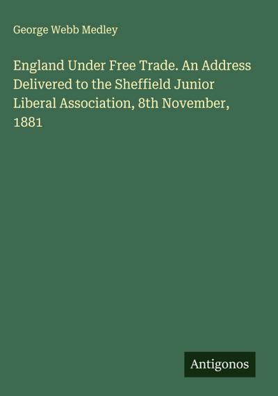 England Under Free Trade. An Address Delivered to the Sheffield Junior Liberal Association, 8th November, 1881