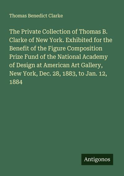 The Private Collection of Thomas B. Clarke of New York. Exhibited for the Benefit of the Figure Composition Prize Fund of the National Academy of Design at American Art Gallery, New York, Dec. 28, 1883, to Jan. 12, 1884