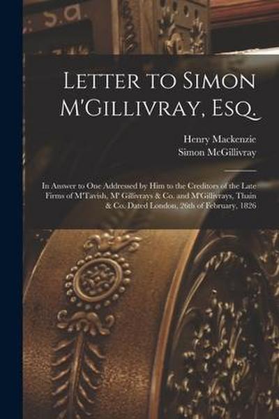 Letter to Simon M’Gillivray, Esq. [microform]: in Answer to One Addressed by Him to the Creditors of the Late Firms of M’Tavish, M’ Gillivrays & Co. a