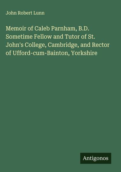 Memoir of Caleb Parnham, B.D. Sometime Fellow and Tutor of St. John’s College, Cambridge, and Rector of Ufford-cum-Bainton, Yorkshire
