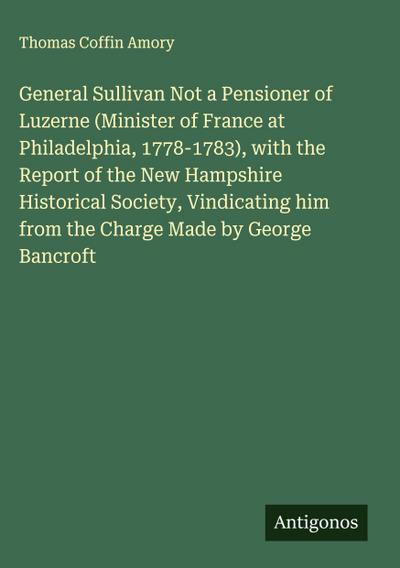 General Sullivan Not a Pensioner of Luzerne (Minister of France at Philadelphia, 1778-1783), with the Report of the New Hampshire Historical Society, Vindicating him from the Charge Made by George Bancroft